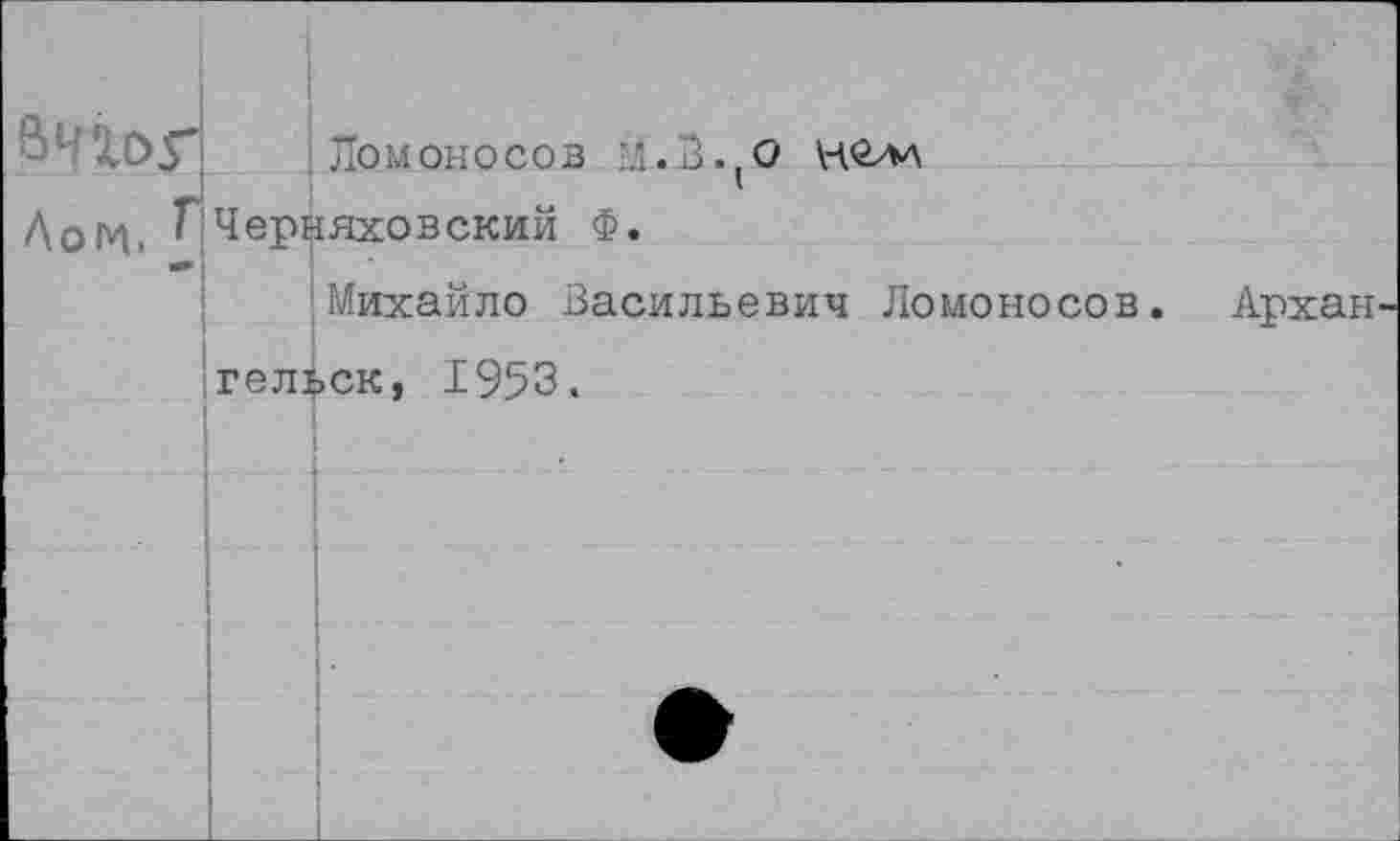 ﻿ВЧХОГ Ломоносов ’Л.В.,0 нелл Догч, Г Черняховский Ф.
Михайло Васильевич Ломоносов. Архан гельск, 1953.